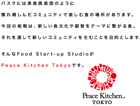 バスクの美食倶楽部のように慣れ親しんだコミュニティで楽しむ食の先へ。  新しい食文化への挑戦や、叡智をテーマに繋がる食。  それを通して、新しいコミュニティを生むことを目的とする、 
そんなFood Start-up Studio がPeace Kitchen Tokyoです。 